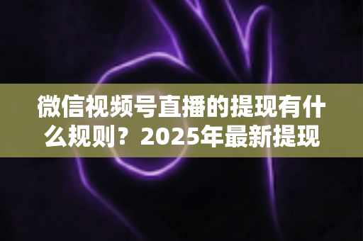 微信视频号直播的提现有什么规则？2025年最新提现条件、流程与注意事项全解析