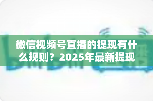 微信视频号直播的提现有什么规则？2025年最新提现条件、流程与注意事项全解析