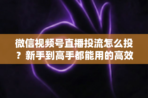 微信视频号直播投流怎么投?新手到高手都能用的高效投放实战指南 微信视频号直播投流怎么投?新手到高手都能用的高效投放实战指南
