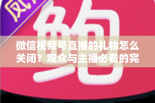 微信视频号直播的礼物怎么关闭？观众与主播必看的完整关闭教程与实用技巧