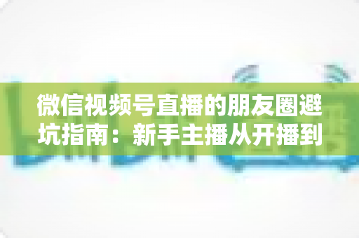 微信视频号直播的朋友圈避坑指南:新手主播从开播到涨粉的实战避雷手册 微信视频号直播的朋友圈避坑指南:新手主播从开播到涨粉的实战避雷手册
