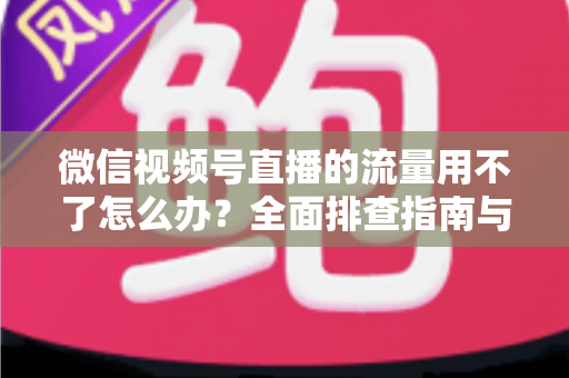 微信视频号直播的流量用不了怎么办？全面排查指南与实用解决技巧分享