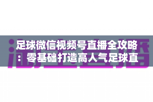 足球微信视频号直播全攻略：零基础打造高人气足球直播间的完整指南