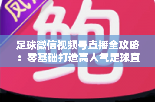 足球微信视频号直播全攻略：零基础打造高人气足球直播间的完整指南