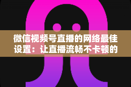 微信视频号直播的网络最佳设置:让直播流畅不卡顿的完整优化指南 微信视频号直播的网络最佳设置:让直播流畅不卡顿的完整优化指南