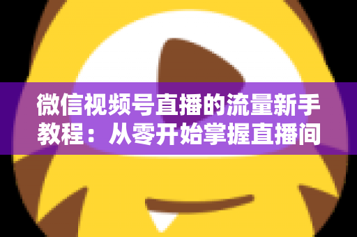 微信视频号直播的流量新手教程：从零开始掌握直播间流量密码