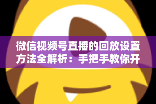 微信视频号直播的回放设置方法全解析：手把手教你开启、管理与利用直播回放，让每一场直播都不白白浪费