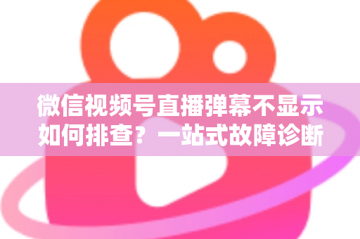 微信视频号直播弹幕不显示如何排查？一站式故障诊断与解决方案完全指南