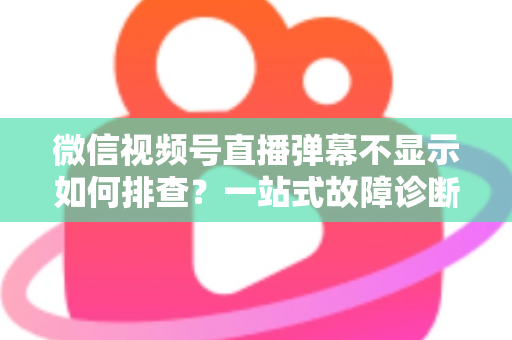 微信视频号直播弹幕不显示如何排查？一站式故障诊断与解决方案完全指南