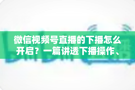 微信视频号直播的下播怎么开启？一篇讲透下播操作、数据复盘与注意事项的实用指南