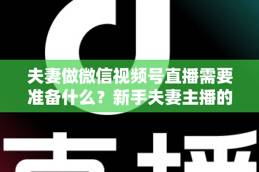 夫妻做微信视频号直播需要准备什么？新手夫妻主播的账号、设备、内容与运营全攻略