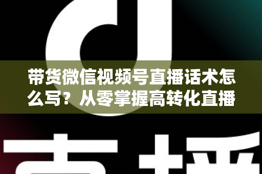 带货微信视频号直播话术怎么写？从零掌握高转化直播卖货话术的完整指南