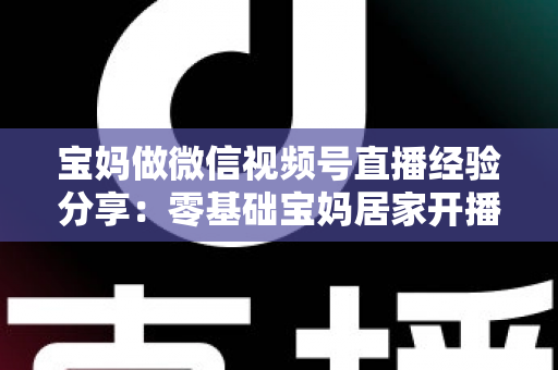 宝妈做微信视频号直播经验分享：零基础宝妈居家开播实战全攻略