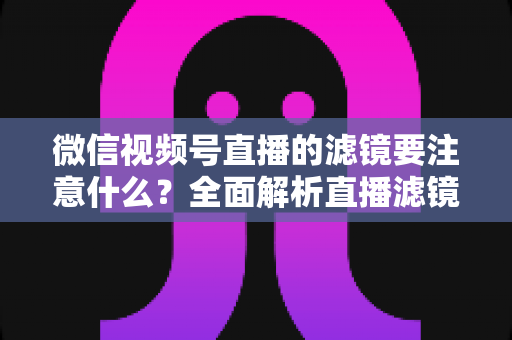 微信视频号直播的滤镜要注意什么？全面解析直播滤镜使用技巧与避坑指南