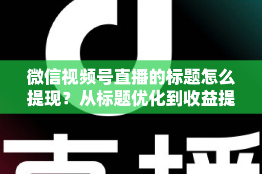 微信视频号直播的标题怎么提现？从标题优化到收益提现的全流程实战指南
