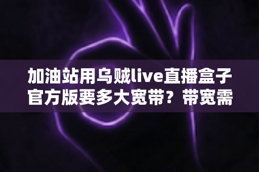 加油站用乌贼live直播盒子官方版要多大宽带？带宽需求全解析与配置指南