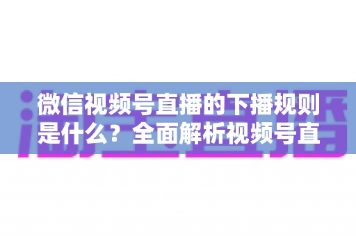 微信视频号直播的下播规则是什么？全面解析视频号直播结束规范与实操指南