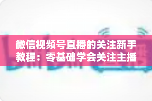 微信视频号直播的关注新手教程：零基础学会关注主播与快速涨粉的完整实操指南
