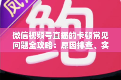 微信视频号直播的卡顿常见问题全攻略：原因排查、实用解决技巧与预防指南