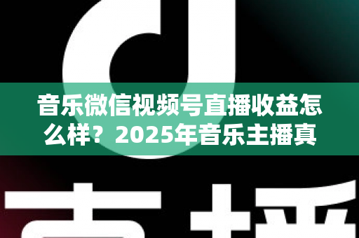 音乐微信视频号直播收益怎么样？2025年音乐主播真实收益解析与变现赚钱全指南