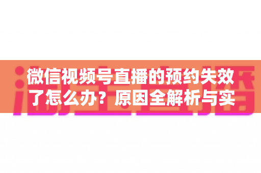 微信视频号直播的预约失效了怎么办？原因全解析与实用解决方案，帮你快速挽回直播流量