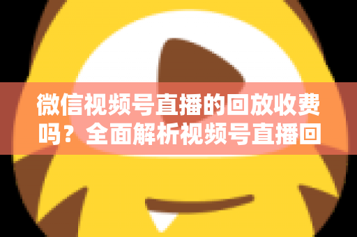 微信视频号直播的回放收费吗？全面解析视频号直播回放功能与免费观看规则