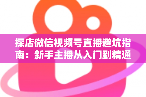探店微信视频号直播避坑指南：新手主播从入门到精通的实战全攻略