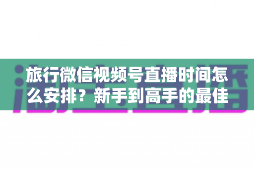 旅行微信视频号直播时间怎么安排？新手到高手的最佳直播时段规划全攻略