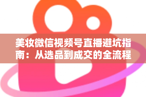 美妆微信视频号直播避坑指南：从选品到成交的全流程实战攻略