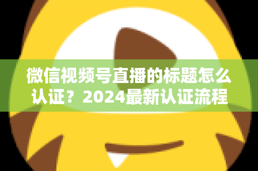 微信视频号直播的标题怎么认证？2024最新认证流程与实操指南全解析