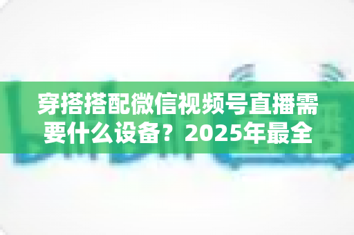穿搭搭配微信视频号直播需要什么设备？2025年最全设备清单与实用选购指南
