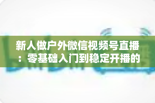 新人做户外微信视频号直播：零基础入门到稳定开播的全流程实战指南