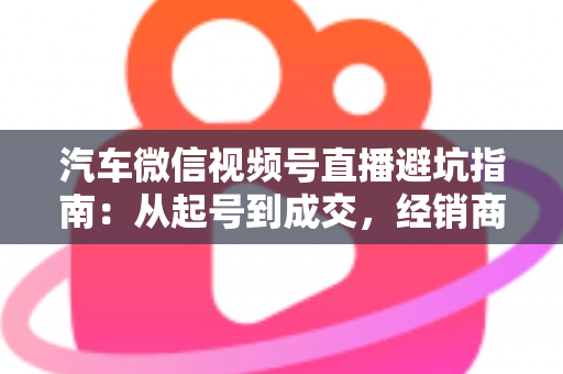 汽车微信视频号直播避坑指南：从起号到成交，经销商与销售顾问必看的实战攻略