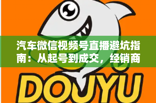 汽车微信视频号直播避坑指南：从起号到成交，经销商与销售顾问必看的实战攻略