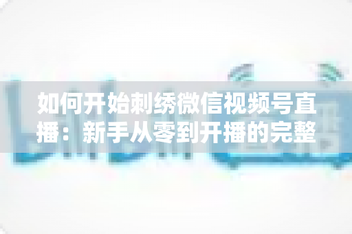 如何开始刺绣微信视频号直播：新手从零到开播的完整实战指南