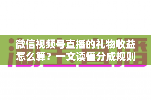 微信视频号直播的礼物收益怎么算？一文读懂分成规则、税费与提现全流程