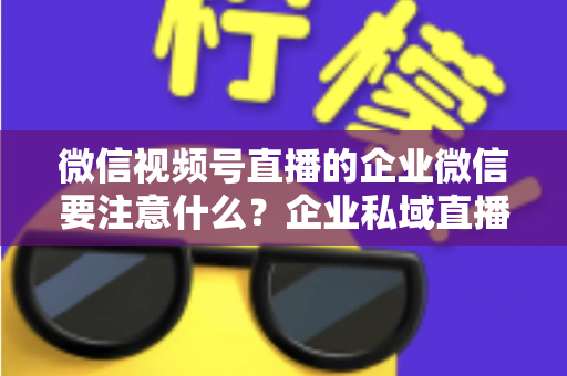微信视频号直播的企业微信要注意什么？企业私域直播运营全攻略与避坑指南