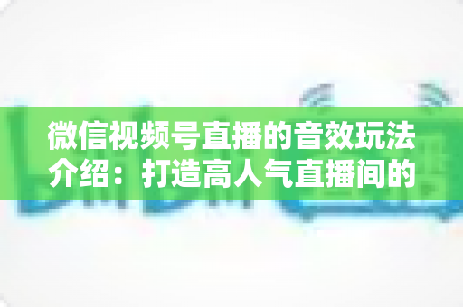 微信视频号直播的音效玩法介绍：打造高人气直播间的声音魔法全攻略