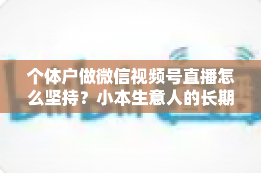 个体户做微信视频号直播怎么坚持？小本生意人的长期直播生存指南与实操心得