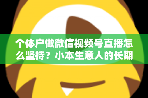 个体户做微信视频号直播怎么坚持？小本生意人的长期直播生存指南与实操心得