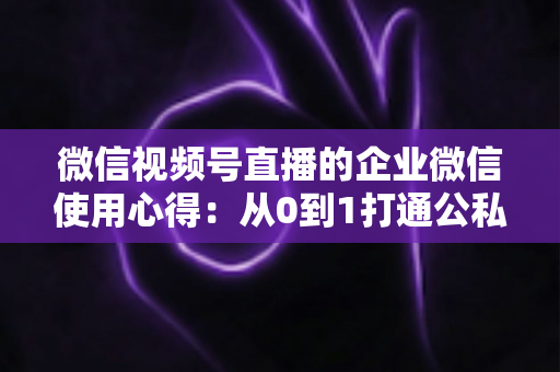 微信视频号直播的企业微信使用心得：从0到1打通公私域流量的全流程实战指南