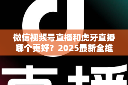 微信视频号直播和虎牙直播哪个更好？2025最新全维度深度对比与选择指南