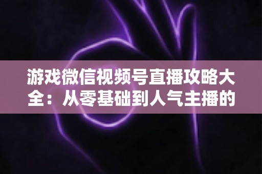 游戏微信视频号直播攻略大全:从零基础到人气主播的实战指南 游戏微信视频号直播攻略大全:从零基础到人气主播的实战指南