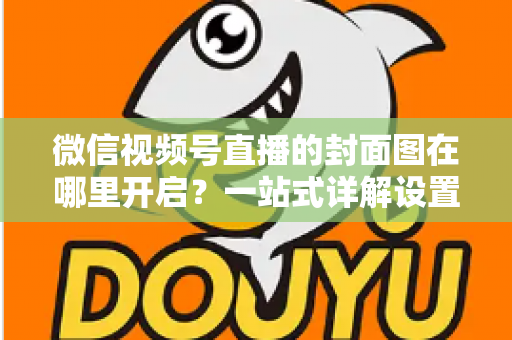微信视频号直播的封面图在哪里开启？一站式详解设置方法与高点击率封面设计技巧
