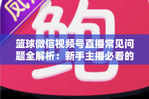 篮球微信视频号直播常见问题全解析：新手主播必看的避坑与涨粉实战指南