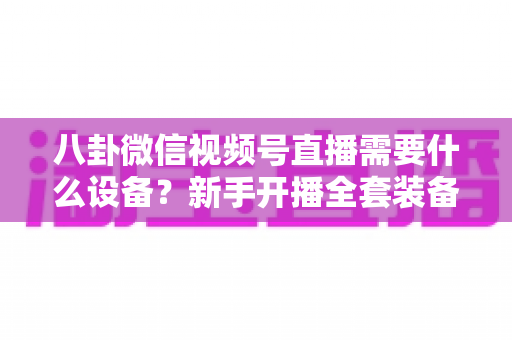 八卦微信视频号直播需要什么设备？新手开播全套装备清单与避坑指南全解析