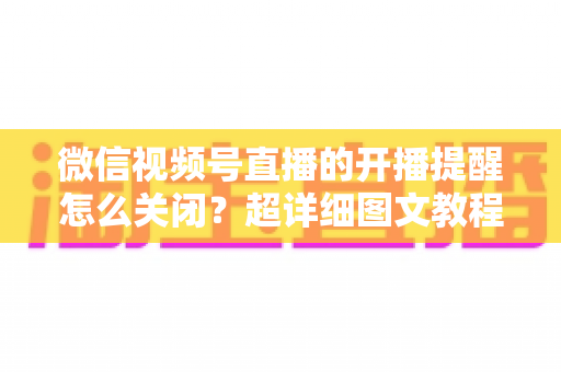 微信视频号直播的开播提醒怎么关闭?超详细图文教程与常见问题全解析 微信视频号直播的开播提醒怎么关闭?超详细图文教程与常见问题全解析