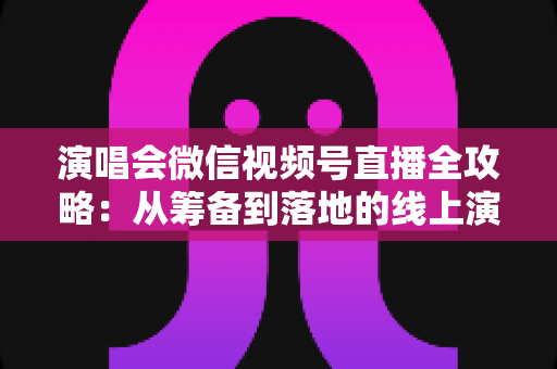 演唱会微信视频号直播全攻略：从筹备到落地的线上演出实战指南