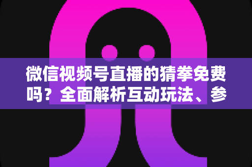 微信视频号直播的猜拳免费吗？全面解析互动玩法、参与成本与注意事项