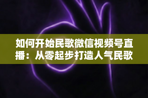 如何开始民歌微信视频号直播:从零起步打造人气民歌直播间的完整指南 如何开始民歌微信视频号直播:从零起步打造人气民歌直播间的完整指南